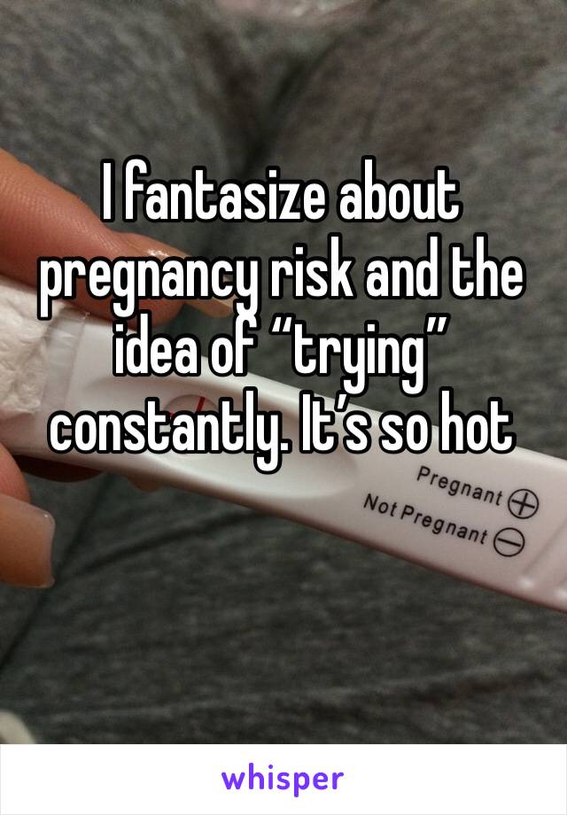 I fantasize about pregnancy risk and the idea of “trying” constantly. It’s so hot 