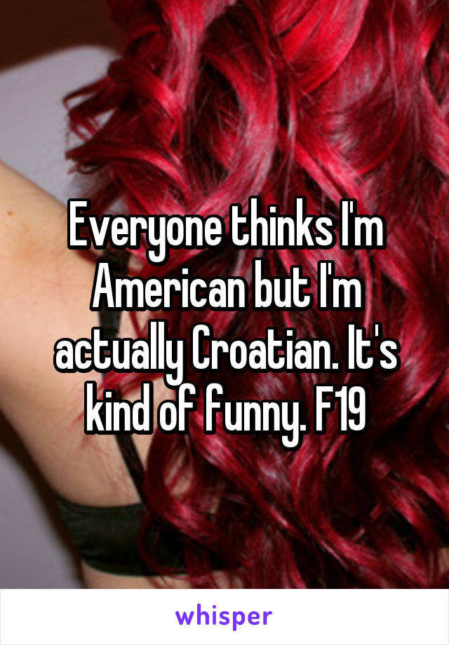 Everyone thinks I'm American but I'm actually Croatian. It's kind of funny. F19