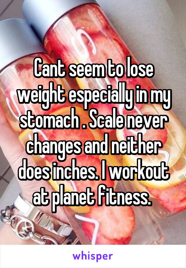 Cant seem to lose weight especially in my stomach . Scale never changes and neither does inches. I workout at planet fitness. 