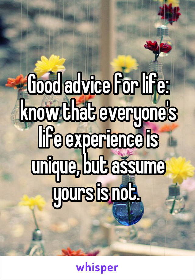 Good advice for life: know that everyone's life experience is unique, but assume yours is not. 