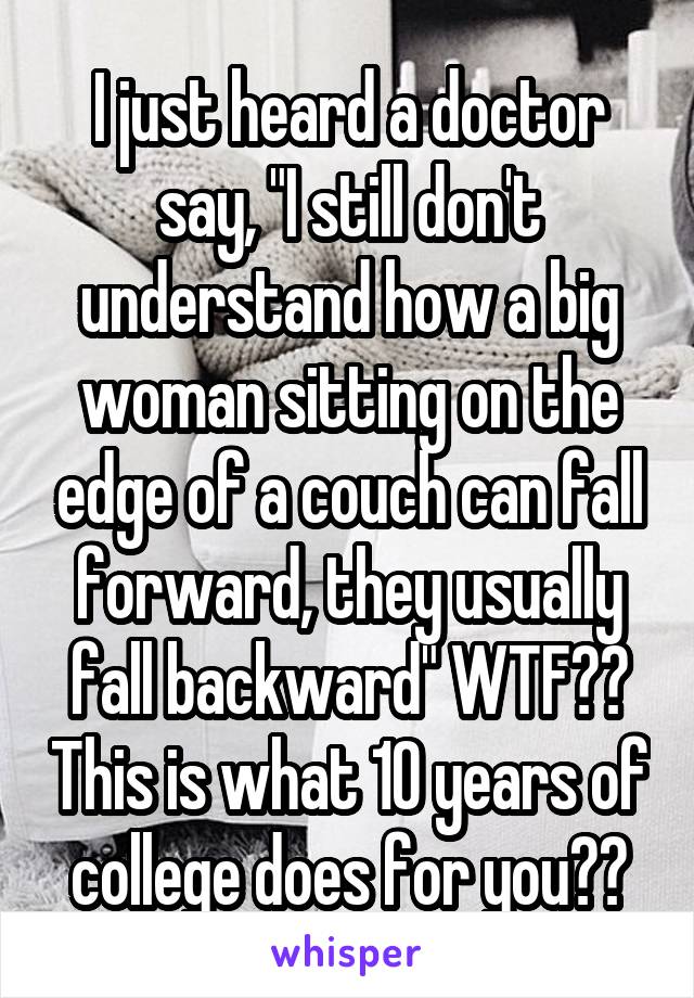 I just heard a doctor say, "I still don't understand how a big woman sitting on the edge of a couch can fall forward, they usually fall backward" WTF?? This is what 10 years of college does for you??