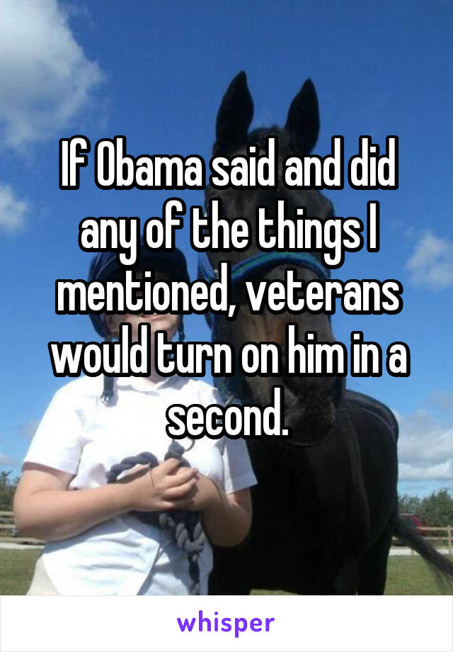 If Obama said and did any of the things I mentioned, veterans would turn on him in a second.
