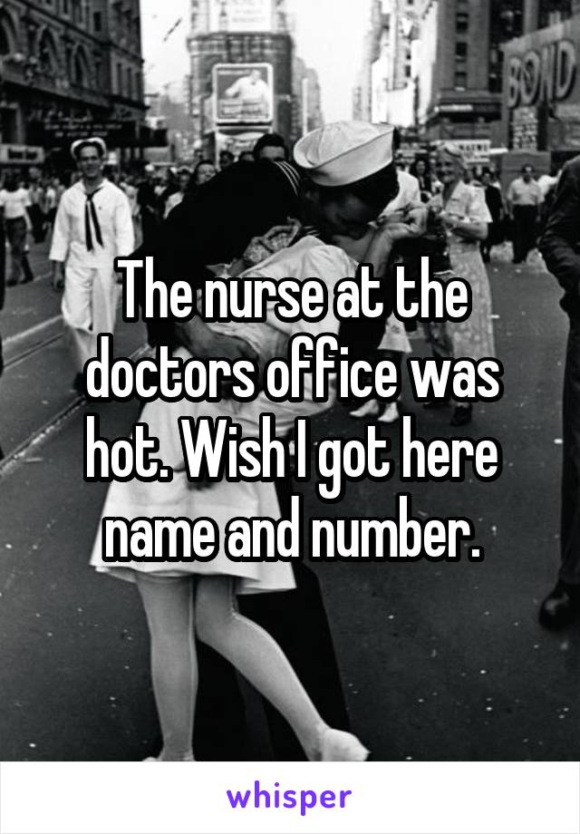 The nurse at the doctors office was hot. Wish I got here name and number.