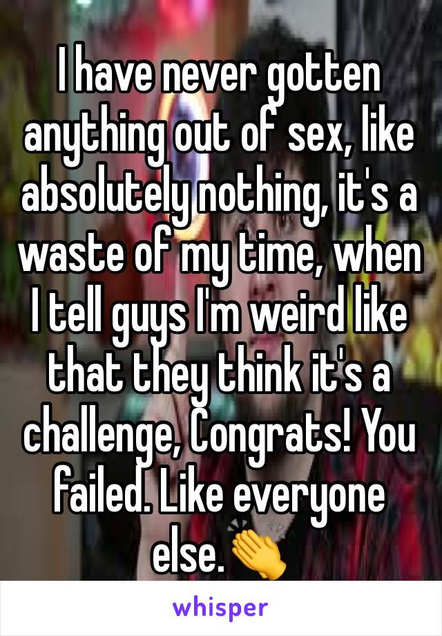 I have never gotten anything out of sex, like absolutely nothing, it's a waste of my time, when I tell guys I'm weird like that they think it's a challenge, Congrats! You failed. Like everyone else.👏