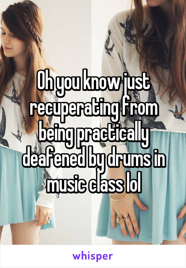 Oh you know just recuperating from being practically deafened by drums in music class lol