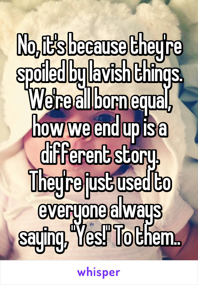 No, it's because they're spoiled by lavish things. We're all born equal, how we end up is a different story. They're just used to everyone always saying, "Yes!" To them..