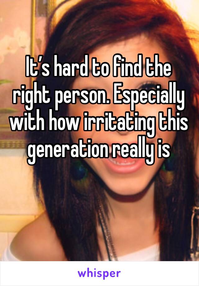 It’s hard to find the right person. Especially with how irritating this generation really is 