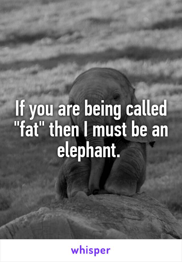If you are being called "fat" then I must be an elephant. 