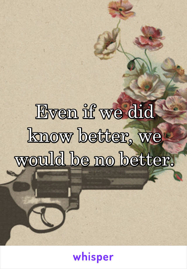 Even if we did know better, we would be no better.