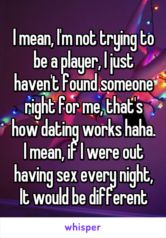 I mean, I'm not trying to be a player, I just haven't found someone right for me, that's how dating works haha. I mean, if I were out having sex every night, It would be different
