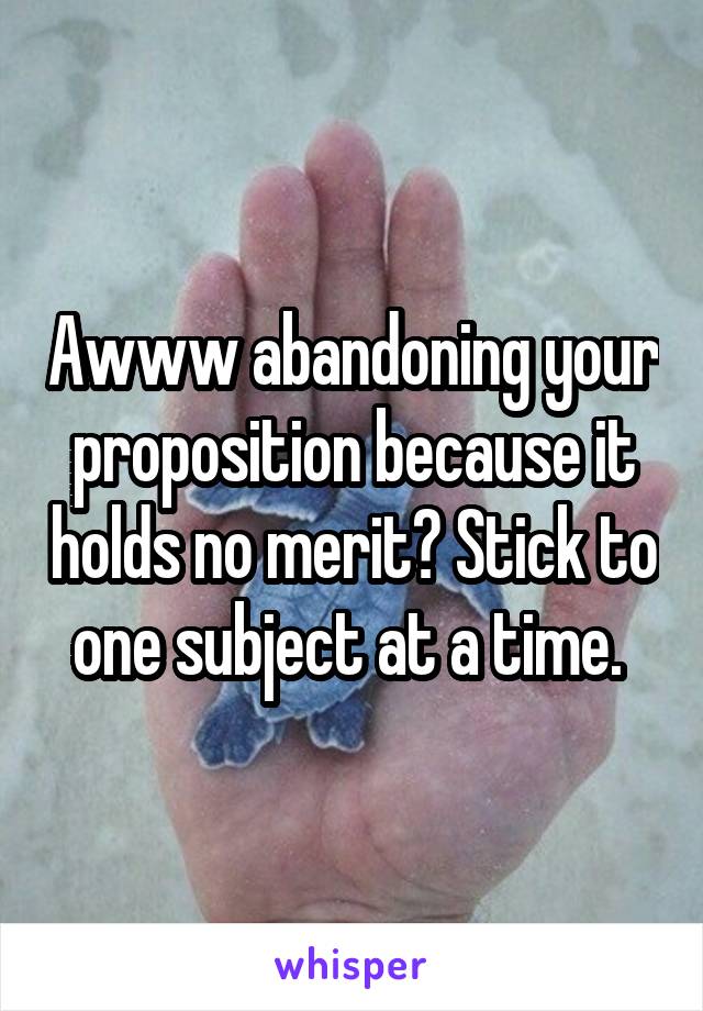 Awww abandoning your proposition because it holds no merit? Stick to one subject at a time. 