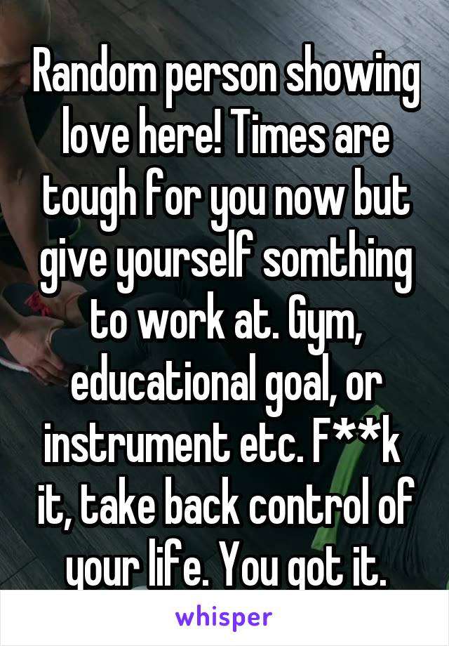 Random person showing love here! Times are tough for you now but give yourself somthing to work at. Gym, educational goal, or instrument etc. F**k  it, take back control of your life. You got it.