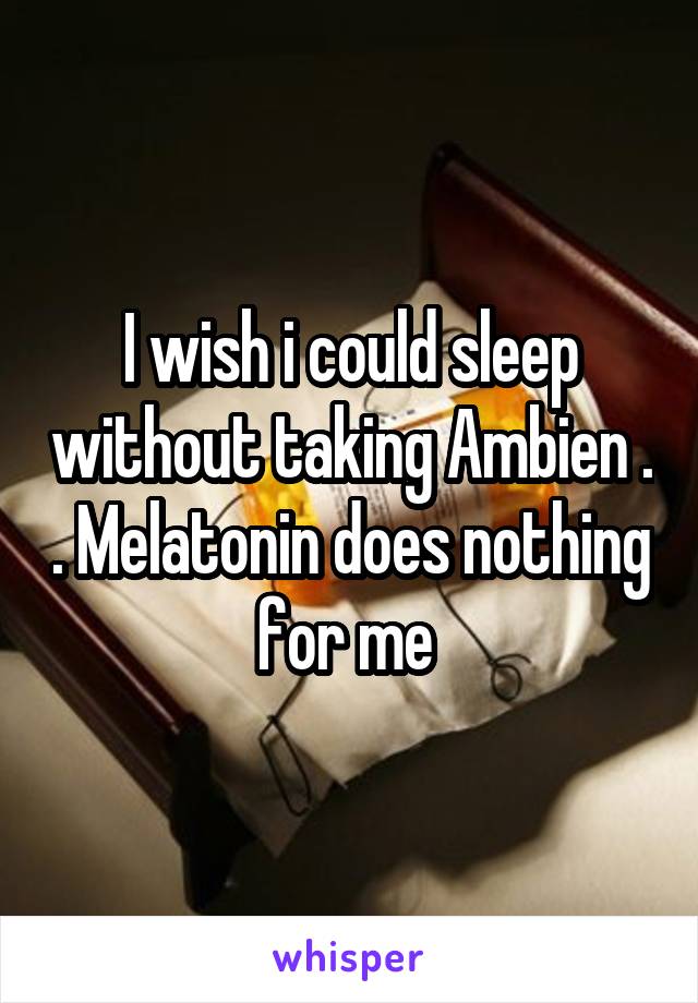 I wish i could sleep without taking Ambien . . Melatonin does nothing for me 