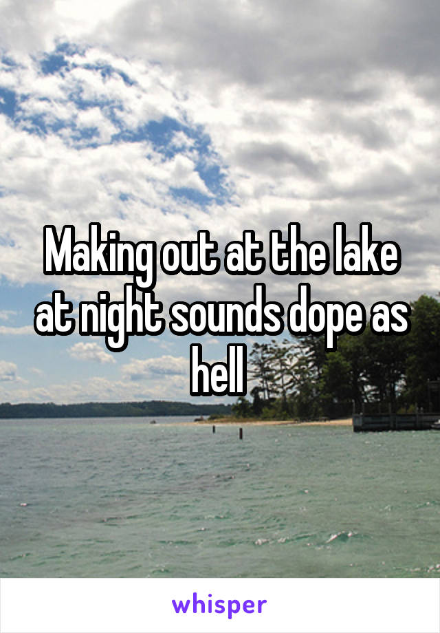 Making out at the lake at night sounds dope as hell 