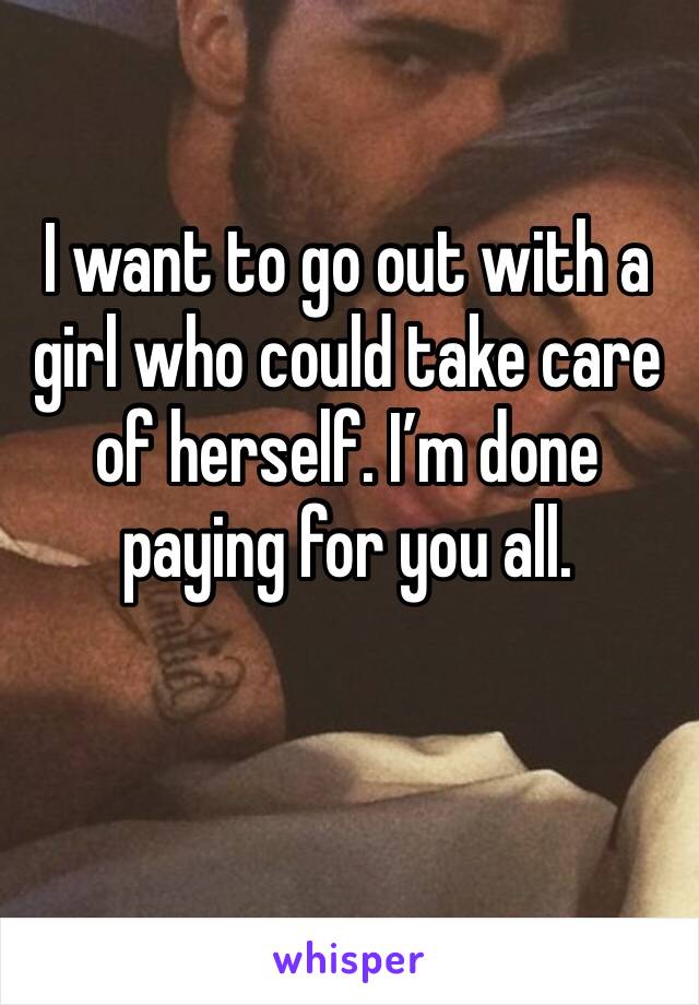 I want to go out with a girl who could take care of herself. I’m done paying for you all. 