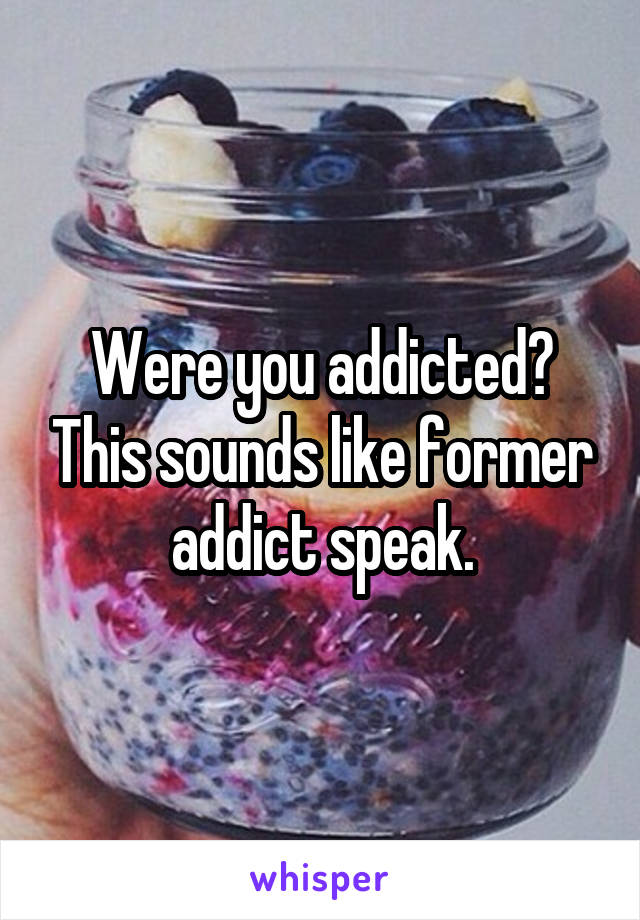 Were you addicted? This sounds like former addict speak.