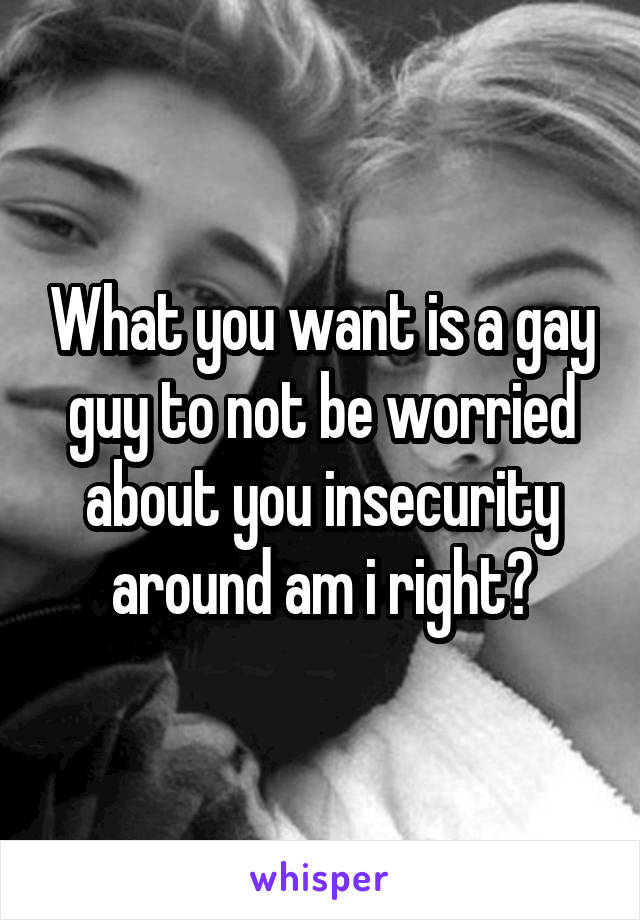 What you want is a gay guy to not be worried about you insecurity around am i right?