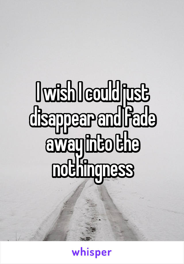 I wish I could just disappear and fade away into the nothingness