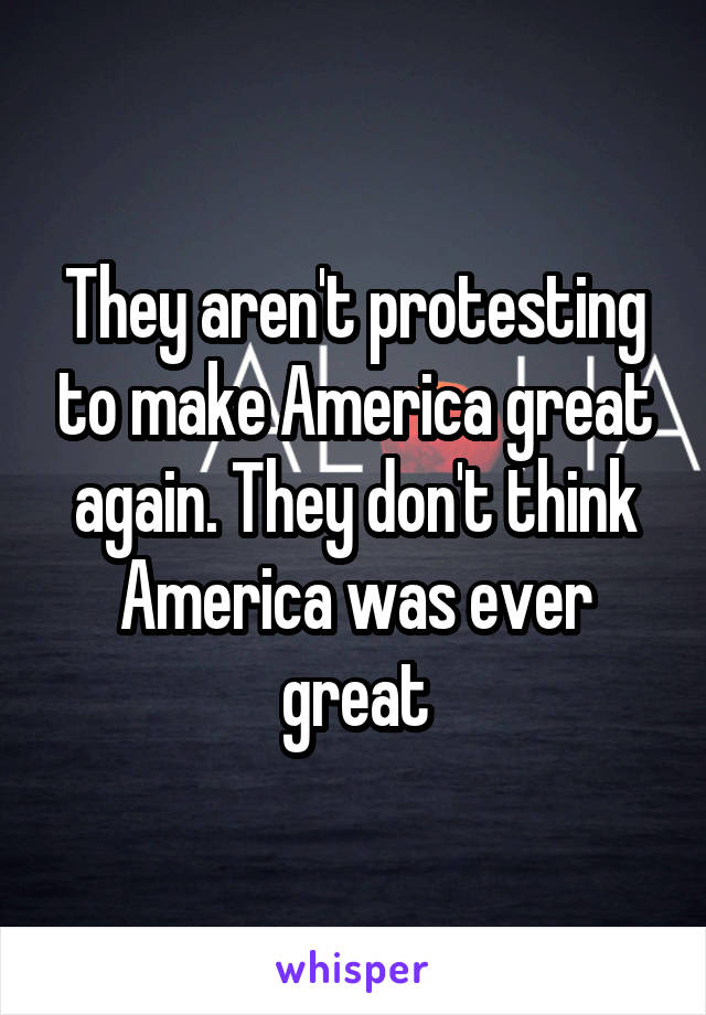 They aren't protesting to make America great again. They don't think America was ever great