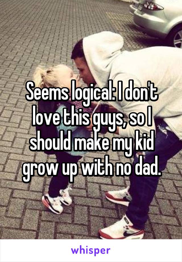 Seems logical: I don't love this guys, so I should make my kid grow up with no dad.