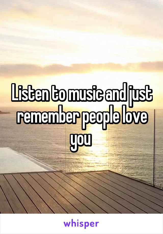 Listen to music and just remember people love you 