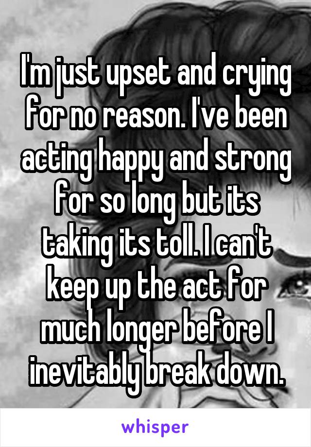 I'm just upset and crying for no reason. I've been acting happy and strong for so long but its taking its toll. I can't keep up the act for much longer before I inevitably break down.