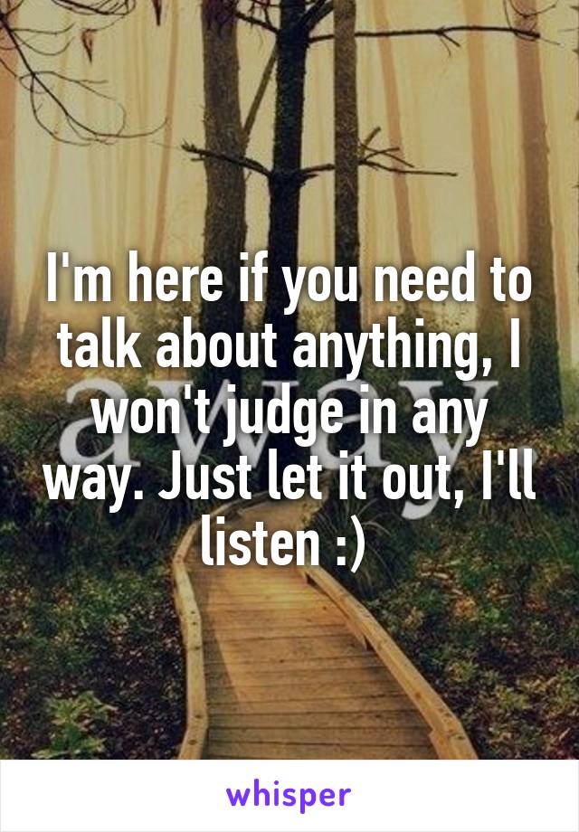 I'm here if you need to talk about anything, I won't judge in any way. Just let it out, I'll listen :) 