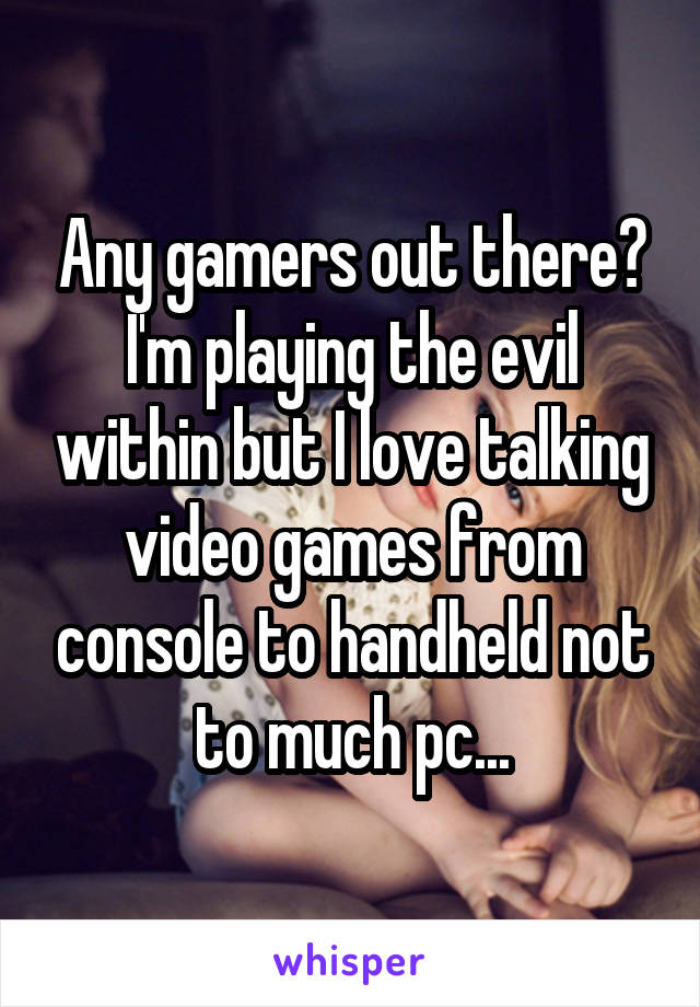 Any gamers out there?
I'm playing the evil within but I love talking video games from console to handheld not to much pc...