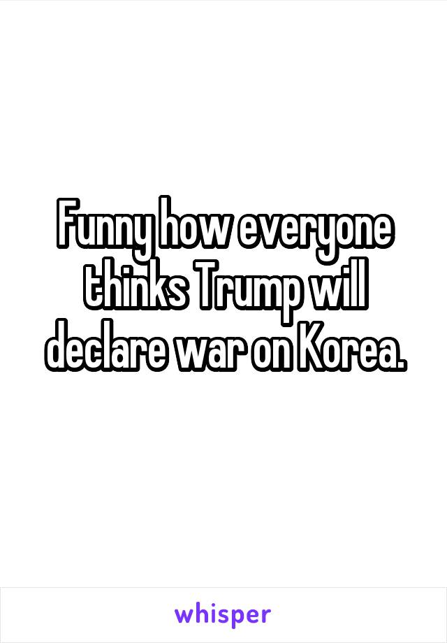 Funny how everyone thinks Trump will declare war on Korea.
