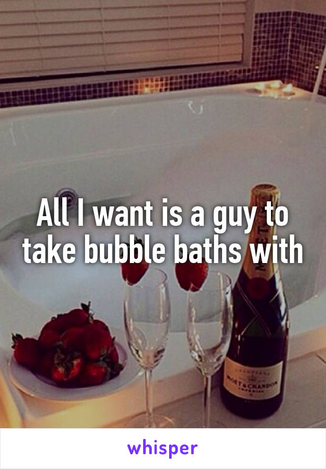 All I want is a guy to take bubble baths with