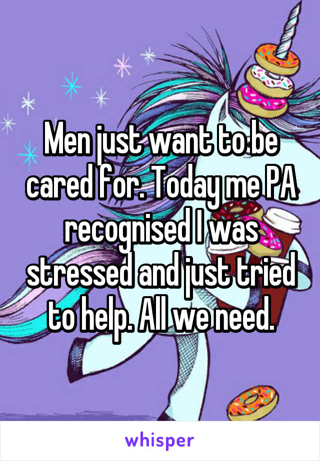 Men just want to be cared for. Today me PA recognised I was stressed and just tried to help. All we need.