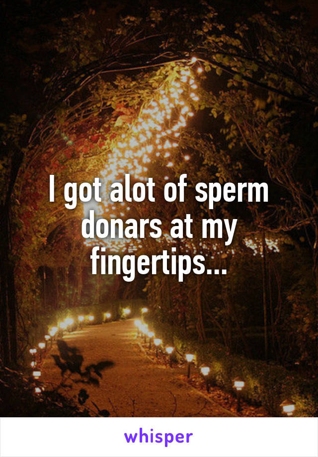 I got alot of sperm donars at my fingertips...