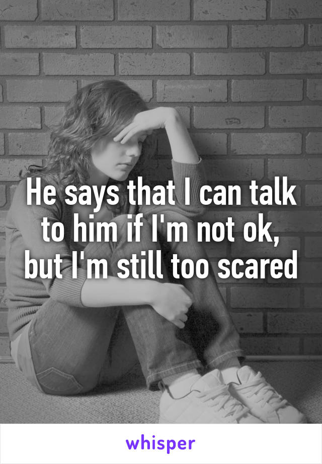 He says that I can talk to him if I'm not ok, but I'm still too scared