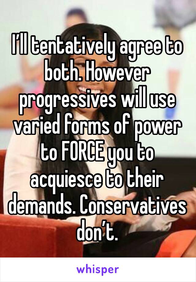 I’ll tentatively agree to both. However progressives will use varied forms of power to FORCE you to acquiesce to their demands. Conservatives don’t. 