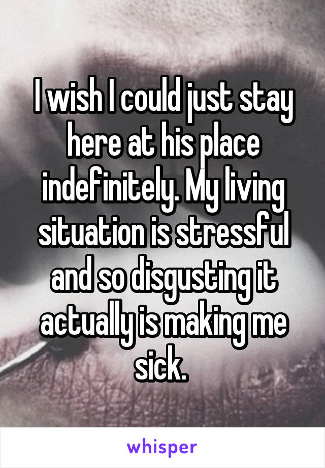 I wish I could just stay here at his place indefinitely. My living situation is stressful and so disgusting it actually is making me sick. 