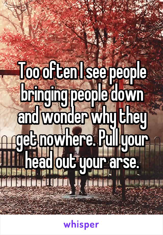 Too often I see people bringing people down and wonder why they get nowhere. Pull your head out your arse.