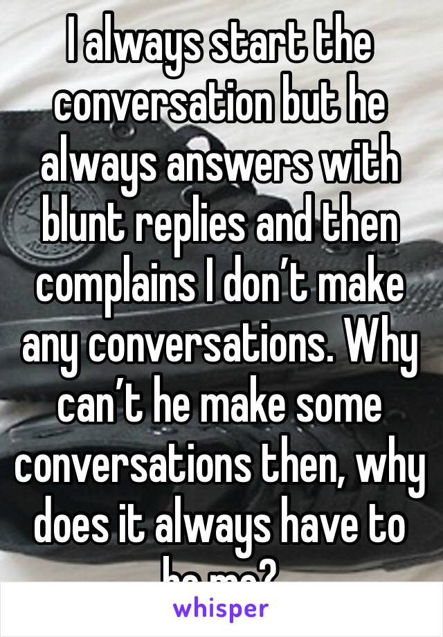 I always start the conversation but he always answers with blunt replies and then complains I don’t make any conversations. Why can’t he make some conversations then, why does it always have to be me?