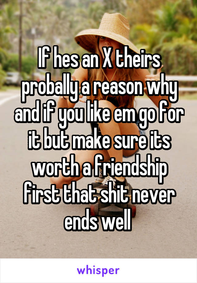 If hes an X theirs probally a reason why and if you like em go for it but make sure its worth a friendship first that shit never ends well 