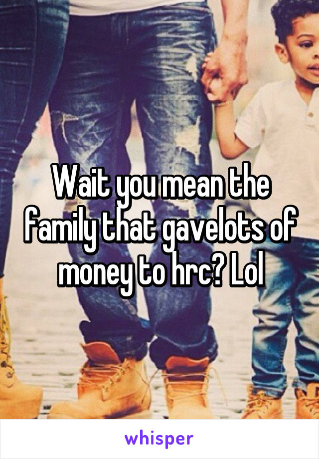 Wait you mean the family that gavelots of money to hrc? Lol