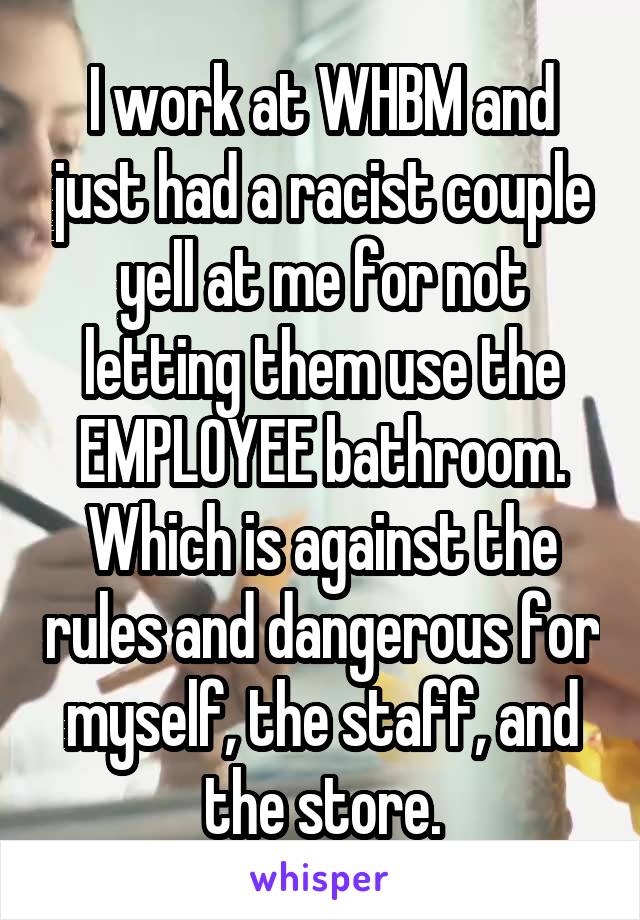 I work at WHBM and just had a racist couple yell at me for not letting them use the EMPLOYEE bathroom. Which is against the rules and dangerous for myself, the staff, and the store.