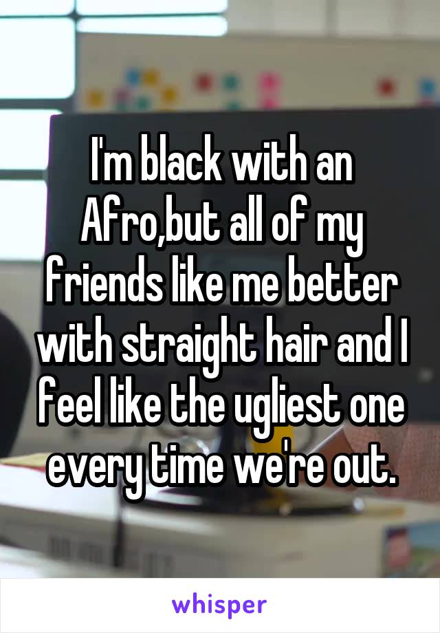 I'm black with an Afro,but all of my friends like me better with straight hair and I feel like the ugliest one every time we're out.