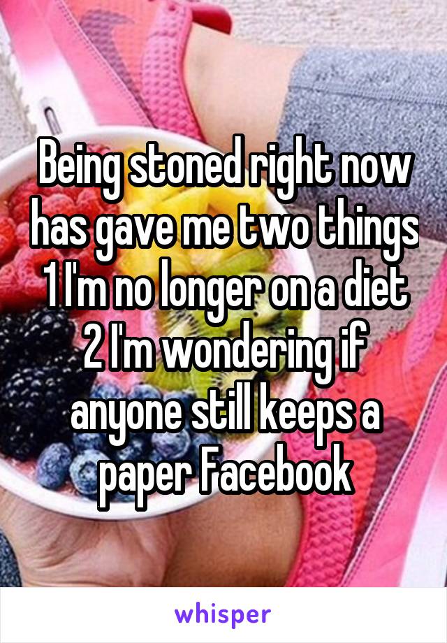 Being stoned right now has gave me two things 1 I'm no longer on a diet 2 I'm wondering if anyone still keeps a paper Facebook