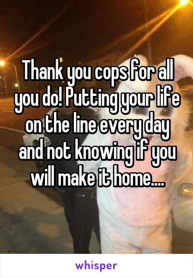 Thank you cops for all you do! Putting your life on the line every day and not knowing if you will make it home....

