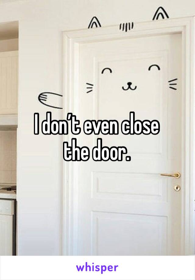 I don’t even close the door.