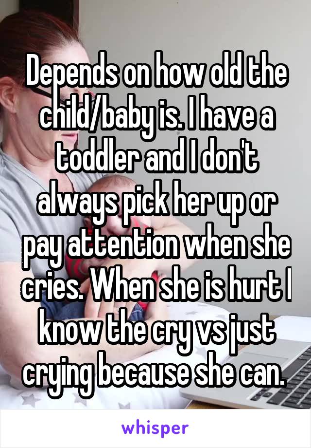 Depends on how old the child/baby is. I have a toddler and I don't always pick her up or pay attention when she cries. When she is hurt I know the cry vs just crying because she can. 