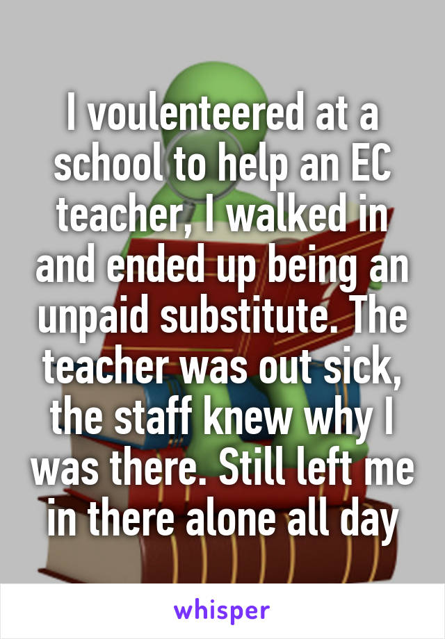 I voulenteered at a school to help an EC teacher, I walked in and ended up being an unpaid substitute. The teacher was out sick, the staff knew why I was there. Still left me in there alone all day