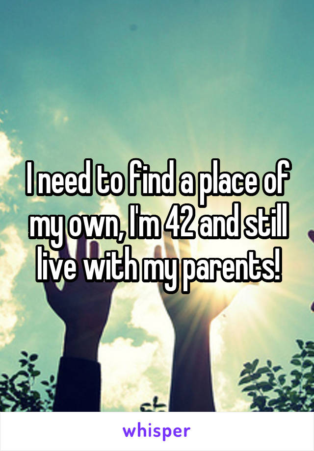 I need to find a place of my own, I'm 42 and still live with my parents!