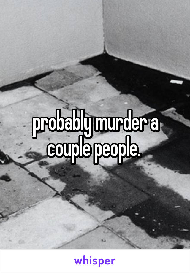 probably murder a couple people. 