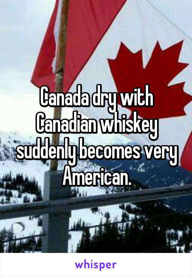 Canada dry with Canadian whiskey suddenly becomes very American.