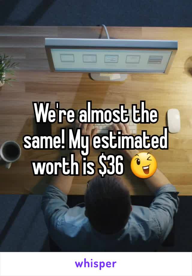 We're almost the same! My estimated worth is $36 😉